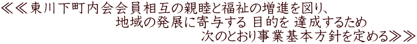 ≪≪東川下町内会会員相互の親睦と福祉の増進を図り、 　　　　　　　　地域の発展に寄与する 目的を 達成するため 　　　　　　　　　　　　　　次のとおり事業基本方針を定める≫≫